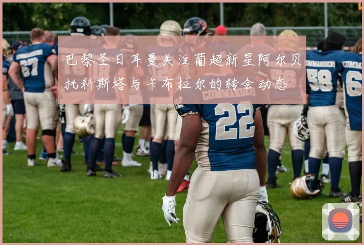 巴黎圣日耳曼关注葡超新星阿尔贝托科斯塔与卡布拉尔的转会动态