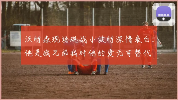 沃特森现场观战小波特深情表白：他是我兄弟我对他的爱无可替代