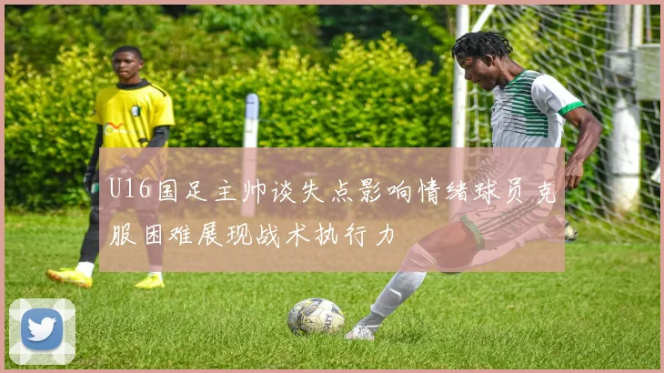 U16国足主帅谈失点影响情绪球员克服困难展现战术执行力