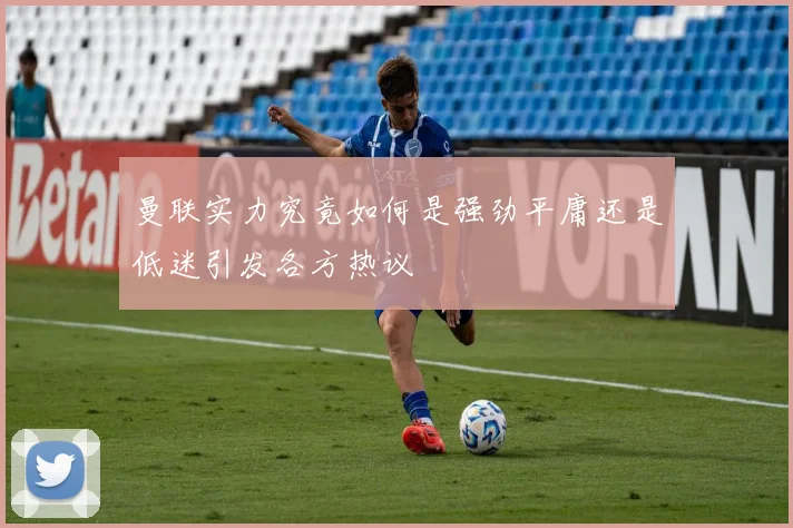 曼联实力究竟如何是强劲平庸还是低迷引发各方热议