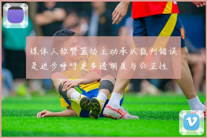 媒体人称赞篮协主动承认裁判错误是进步呼吁更多透明度与公正性