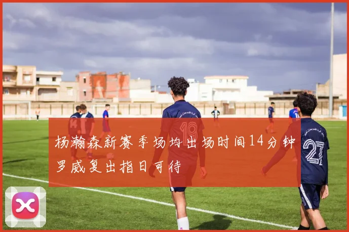 杨瀚森新赛季场均出场时间14分钟罗威复出指日可待