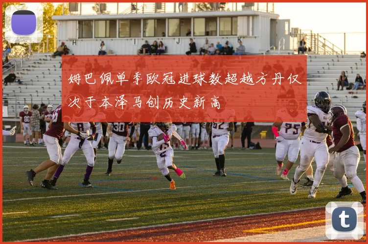姆巴佩单季欧冠进球数超越方丹仅次于本泽马创历史新高