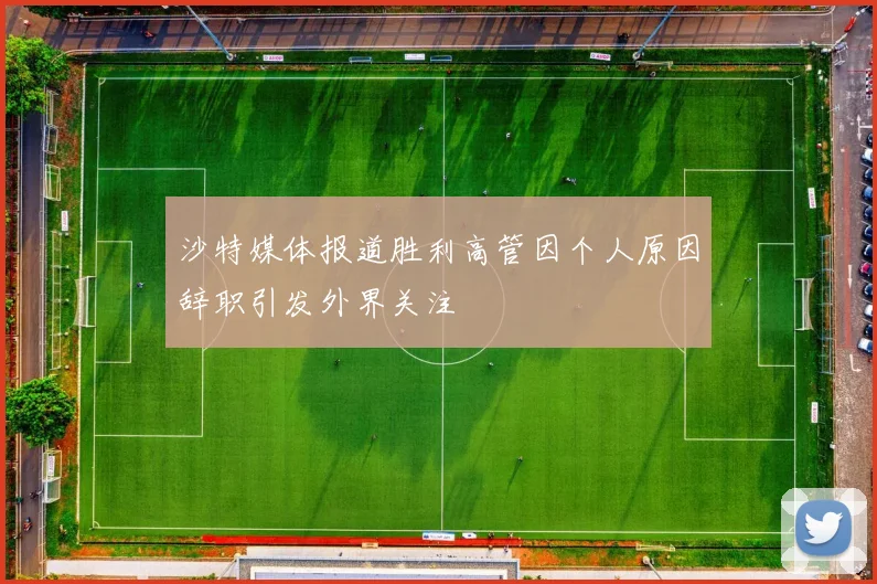 沙特媒体报道胜利高管因个人原因辞职引发外界关注