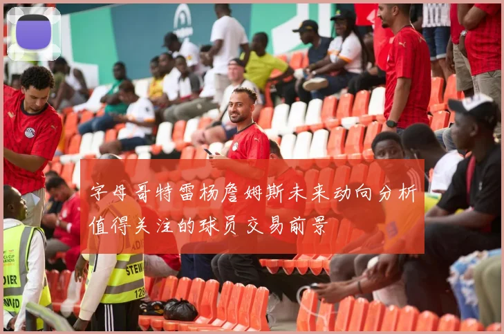 字母哥特雷杨詹姆斯未来动向分析值得关注的球员交易前景