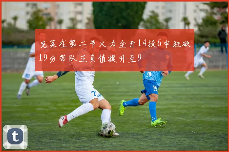 克莱在第二节火力全开14投6中狂砍19分带队正负值提升至9