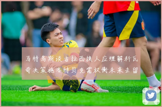 马特乌斯谈吉拉西换人应理解科瓦奇决策施洛特贝克需权衡未来去留