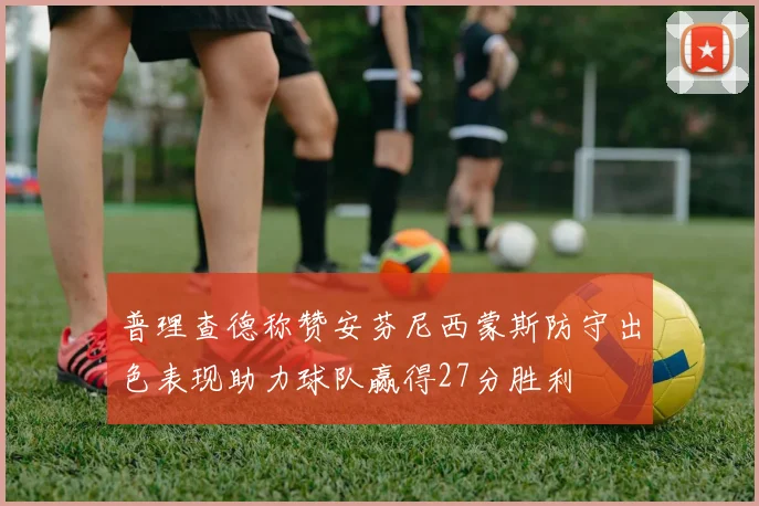 普理查德称赞安芬尼西蒙斯防守出色表现助力球队赢得27分胜利