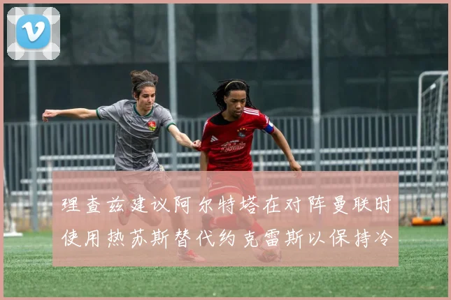 理查兹建议阿尔特塔在对阵曼联时使用热苏斯替代约克雷斯以保持冷静状态