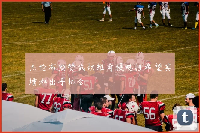 杰伦布朗赞武切维奇侵略性希望其增加出手机会