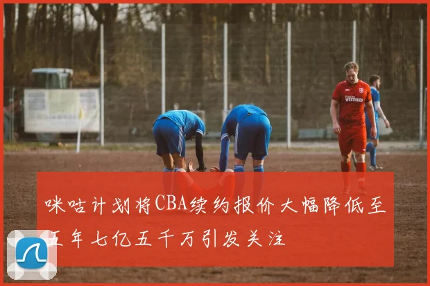咪咕计划将CBA续约报价大幅降低至五年七亿五千万引发关注