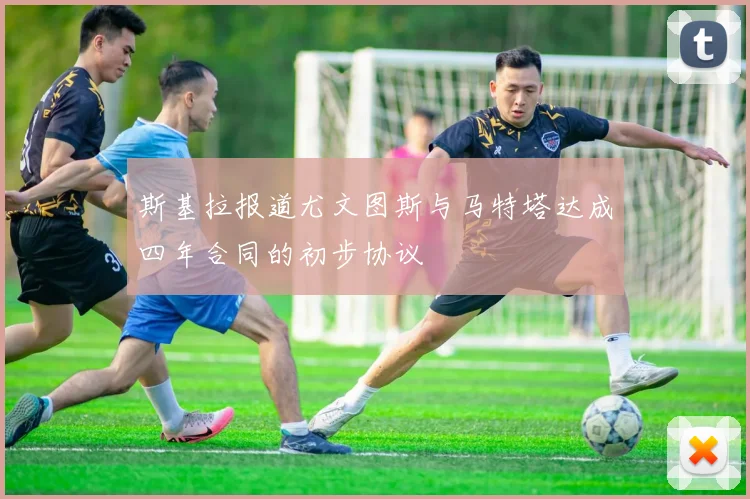 斯基拉报道尤文图斯与马特塔达成四年合同的初步协议