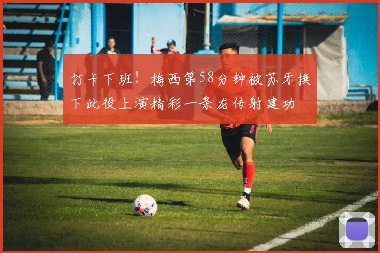 打卡下班！梅西第58分钟被苏牙换下此役上演精彩一条龙传射建功