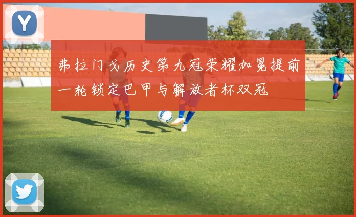弗拉门戈历史第九冠荣耀加冕提前一轮锁定巴甲与解放者杯双冠