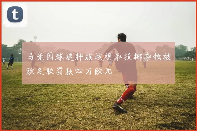 马竞因球迷种族歧视和投掷杂物被欧足联罚款四万欧元