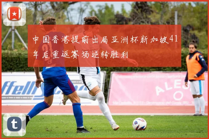 中国香港提前出局亚洲杯新加坡41年后重返赛场逆转胜利