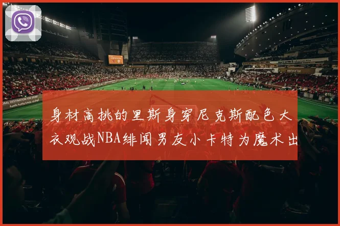 身材高挑的里斯身穿尼克斯配色大衣观战NBA绯闻男友小卡特为魔术出战