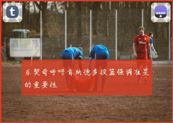东契奇呼吁肯纳德多投篮强调准星的重要性