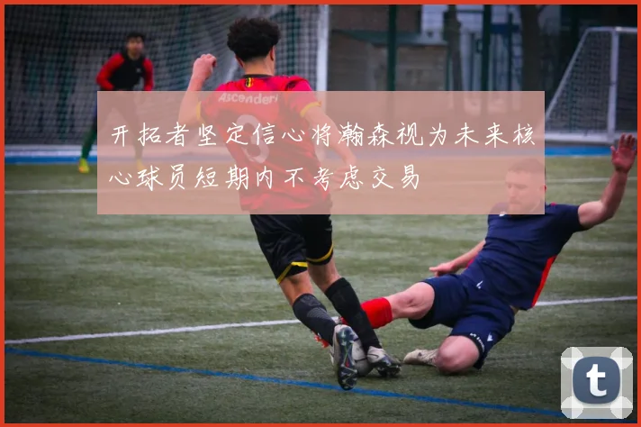 开拓者坚定信心将瀚森视为未来核心球员短期内不考虑交易