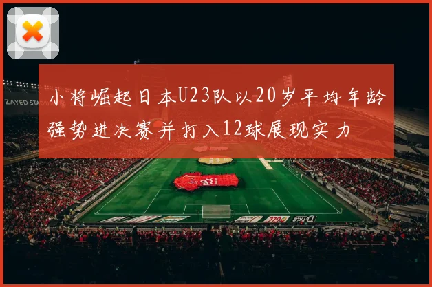 小将崛起日本U23队以20岁平均年龄强势进决赛并打入12球展现实力