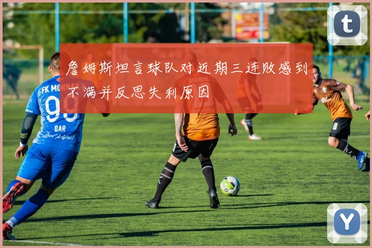 詹姆斯坦言球队对近期三连败感到不满并反思失利原因