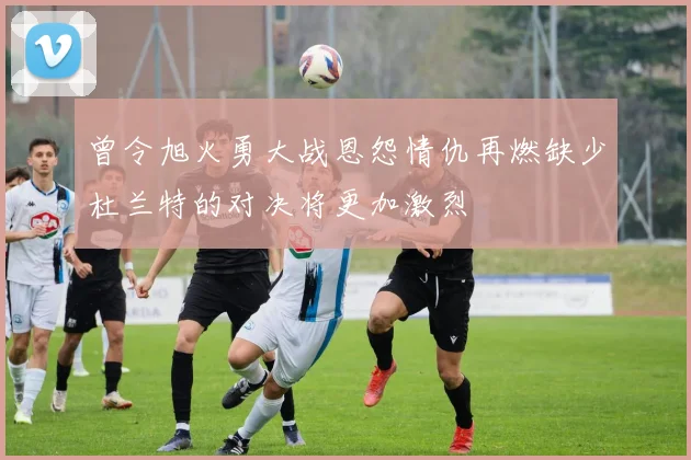 曾令旭火勇大战恩怨情仇再燃缺少杜兰特的对决将更加激烈