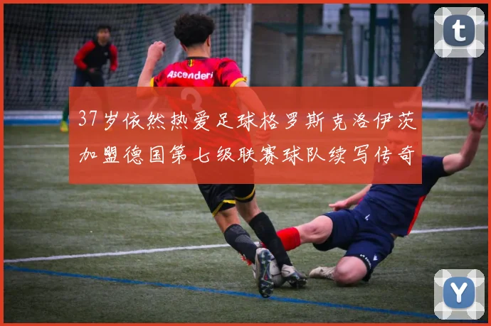 37岁依然热爱足球格罗斯克洛伊茨加盟德国第七级联赛球队续写传奇