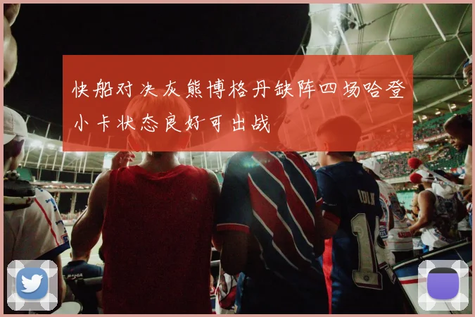快船对决灰熊博格丹缺阵四场哈登小卡状态良好可出战