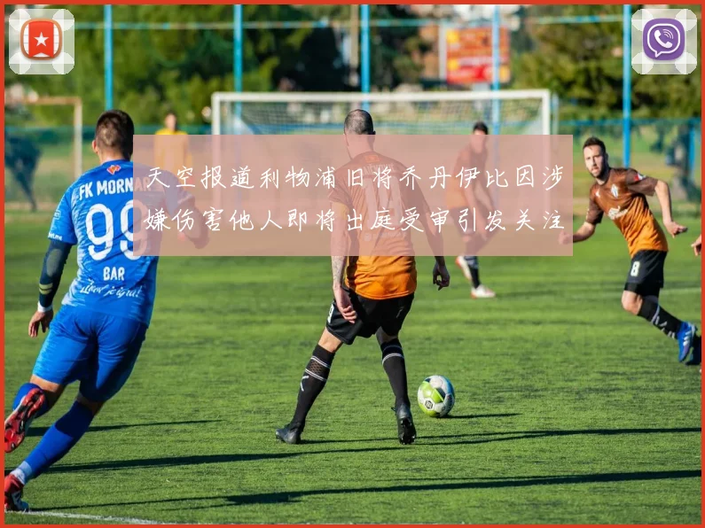 天空报道利物浦旧将乔丹伊比因涉嫌伤害他人即将出庭受审引发关注
