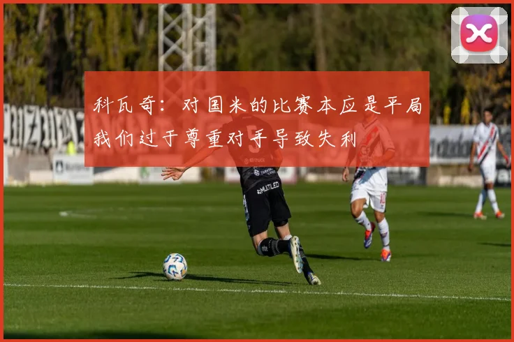 科瓦奇：对国米的比赛本应是平局我们过于尊重对手导致失利