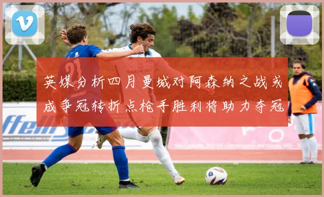 英媒分析四月曼城对阿森纳之战或成争冠转折点枪手胜利将助力夺冠希望