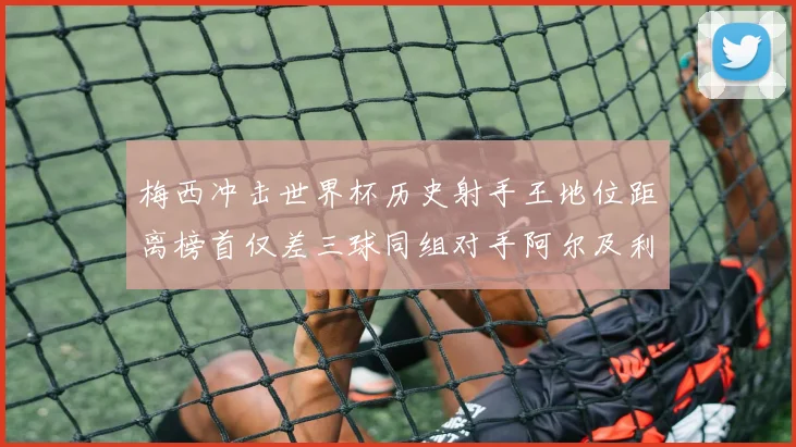 梅西冲击世界杯历史射手王地位距离榜首仅差三球同组对手阿尔及利亚奥地利约旦