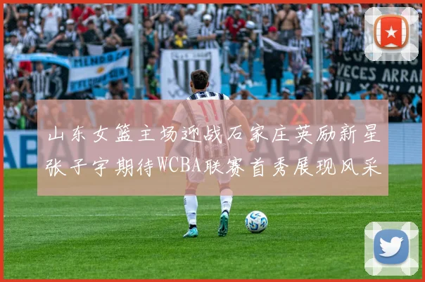 山东女篮主场迎战石家庄英励新星张子宇期待WCBA联赛首秀展现风采