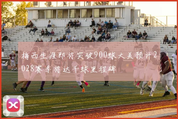 梅西生涯即将突破900球大关预计2028赛季将达千球里程碑